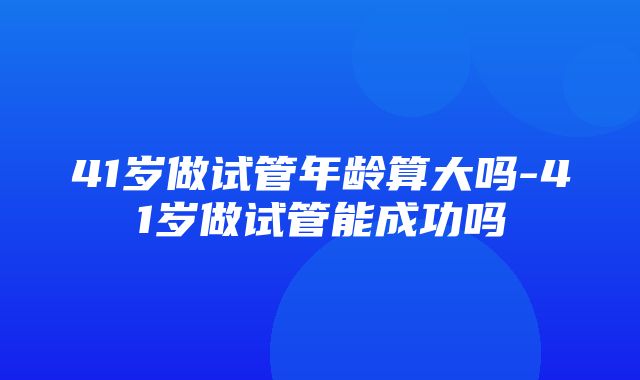 41岁做试管年龄算大吗-41岁做试管能成功吗