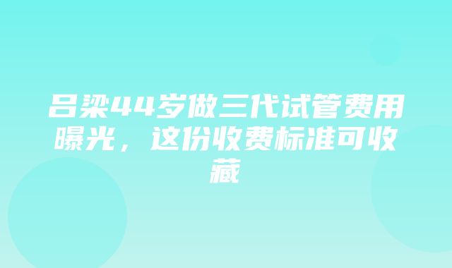 吕梁44岁做三代试管费用曝光，这份收费标准可收藏