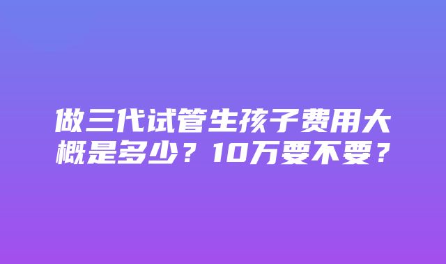 做三代试管生孩子费用大概是多少？10万要不要？