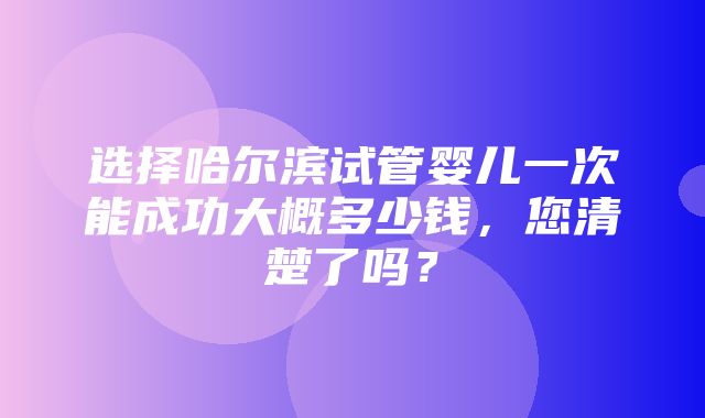 选择哈尔滨试管婴儿一次能成功大概多少钱，您清楚了吗？