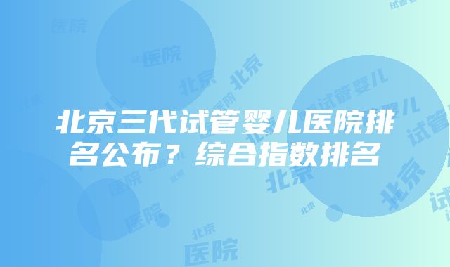 北京三代试管婴儿医院排名公布？综合指数排名