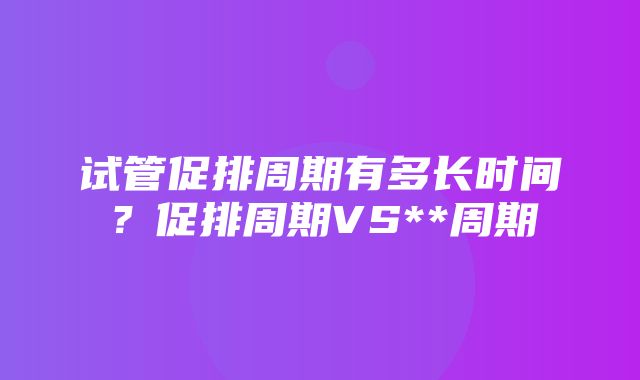 试管促排周期有多长时间？促排周期VS**周期