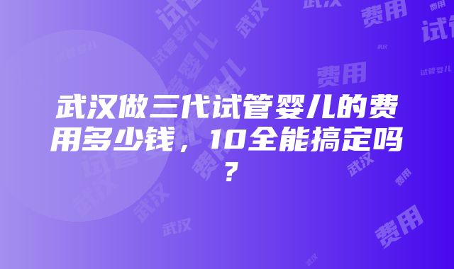 武汉做三代试管婴儿的费用多少钱，10全能搞定吗？