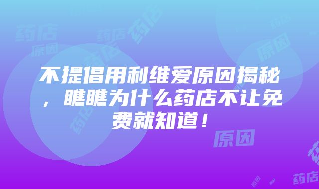 不提倡用利维爱原因揭秘，瞧瞧为什么药店不让免费就知道！