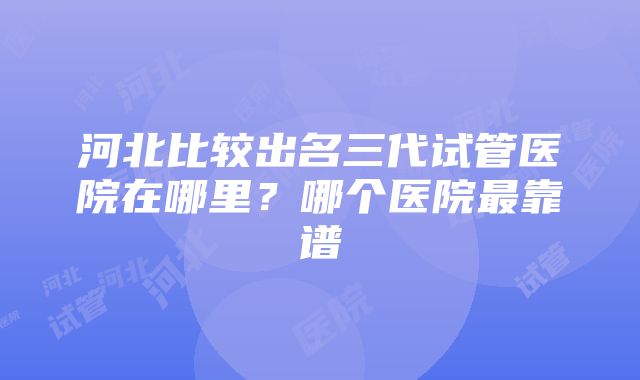 河北比较出名三代试管医院在哪里？哪个医院最靠谱