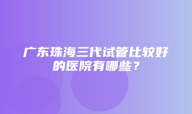 广东珠海三代试管比较好的医院有哪些？