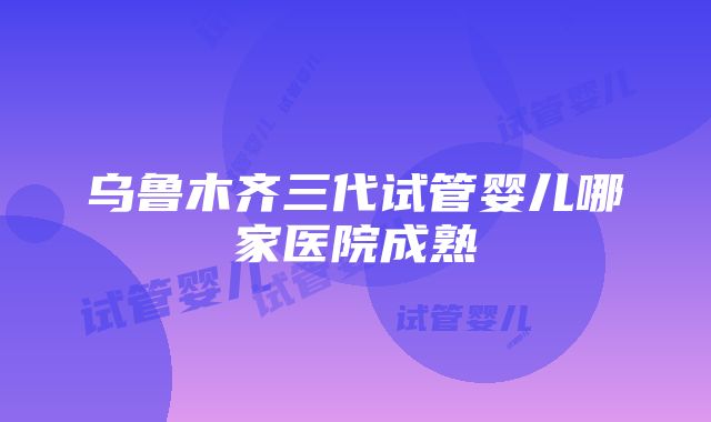 乌鲁木齐三代试管婴儿哪家医院成熟