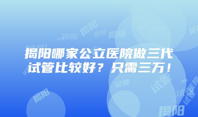 揭阳哪家公立医院做三代试管比较好？只需三万！