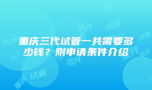 重庆三代试管一共需要多少钱？附申请条件介绍