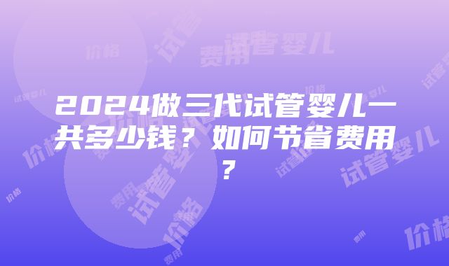 2024做三代试管婴儿一共多少钱？如何节省费用？