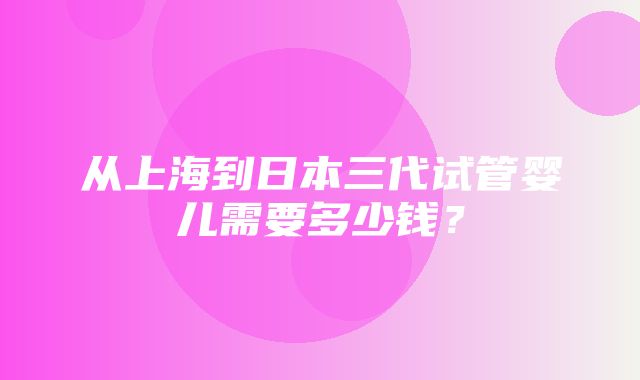 从上海到日本三代试管婴儿需要多少钱？