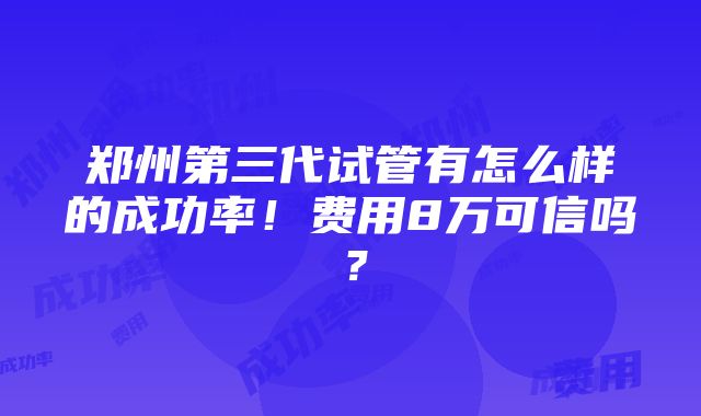 郑州第三代试管有怎么样的成功率！费用8万可信吗？