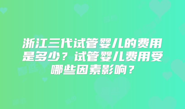 浙江三代试管婴儿的费用是多少？试管婴儿费用受哪些因素影响？