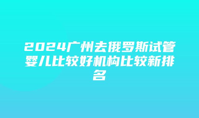 2024广州去俄罗斯试管婴儿比较好机构比较新排名