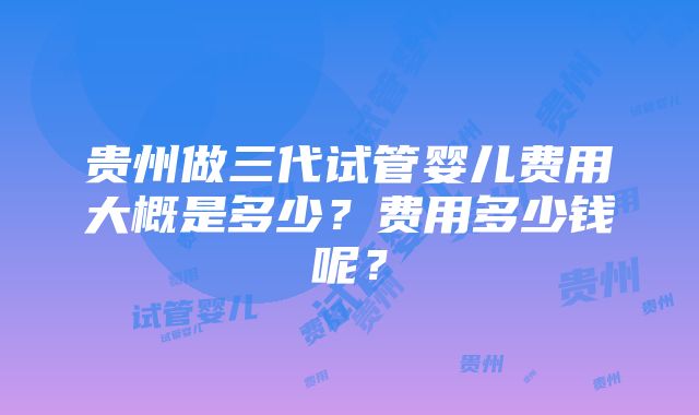 贵州做三代试管婴儿费用大概是多少？费用多少钱呢？