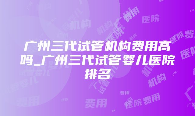 广州三代试管机构费用高吗_广州三代试管婴儿医院排名