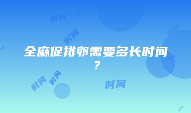 全麻促排卵需要多长时间？