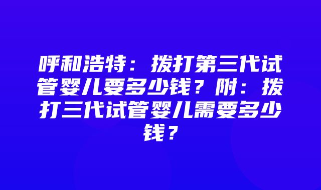 呼和浩特：拨打第三代试管婴儿要多少钱？附：拨打三代试管婴儿需要多少钱？