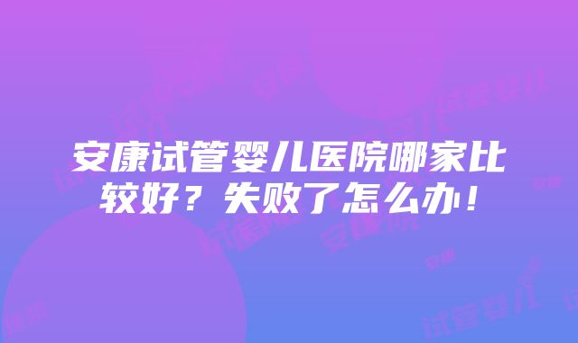 安康试管婴儿医院哪家比较好？失败了怎么办！