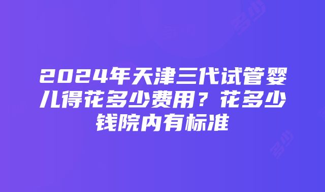 2024年天津三代试管婴儿得花多少费用？花多少钱院内有标准