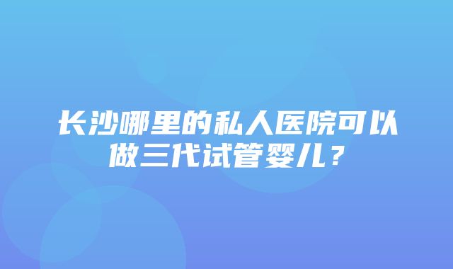 长沙哪里的私人医院可以做三代试管婴儿？