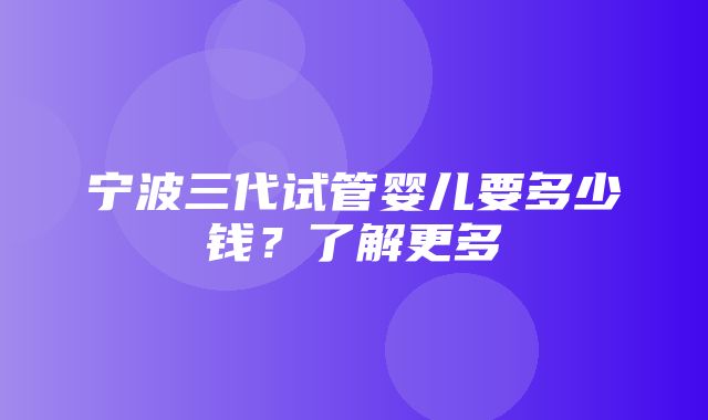 宁波三代试管婴儿要多少钱？了解更多