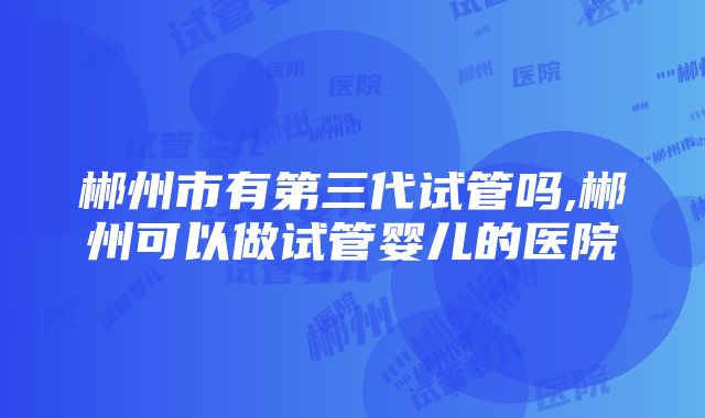 郴州市有第三代试管吗,郴州可以做试管婴儿的医院