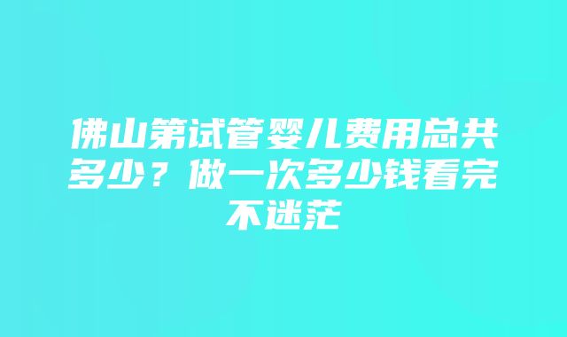 佛山第试管婴儿费用总共多少？做一次多少钱看完不迷茫