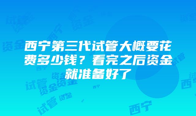 西宁第三代试管大概要花费多少钱？看完之后资金就准备好了