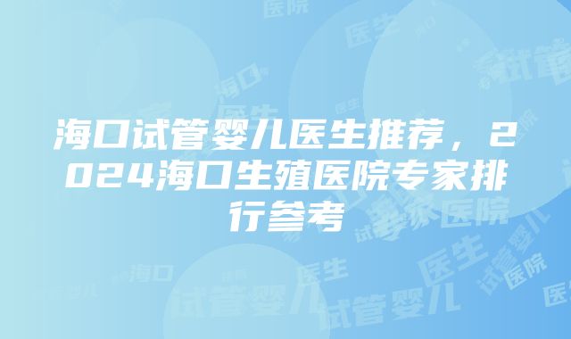 海口试管婴儿医生推荐，2024海口生殖医院专家排行参考