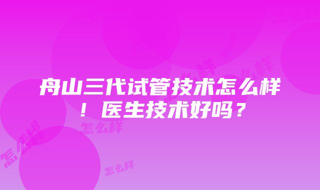 舟山三代试管技术怎么样！医生技术好吗？