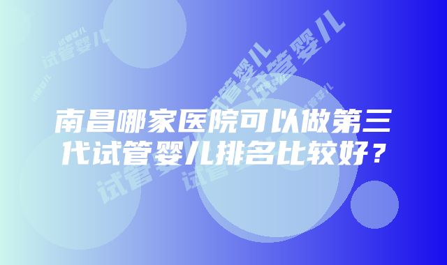 南昌哪家医院可以做第三代试管婴儿排名比较好？