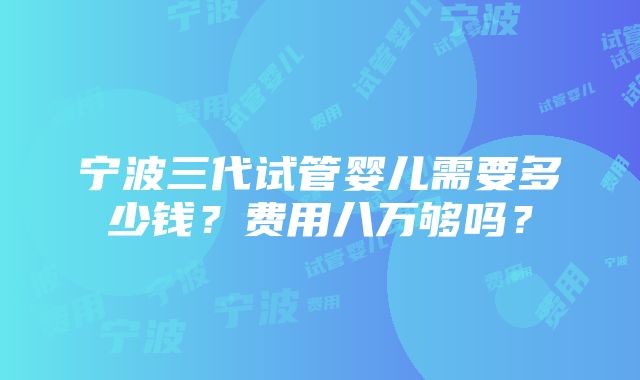 宁波三代试管婴儿需要多少钱？费用八万够吗？