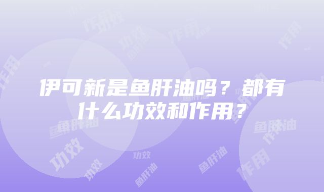 伊可新是鱼肝油吗？都有什么功效和作用？