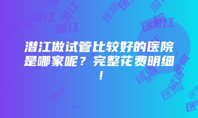 潜江做试管比较好的医院是哪家呢？完整花费明细！