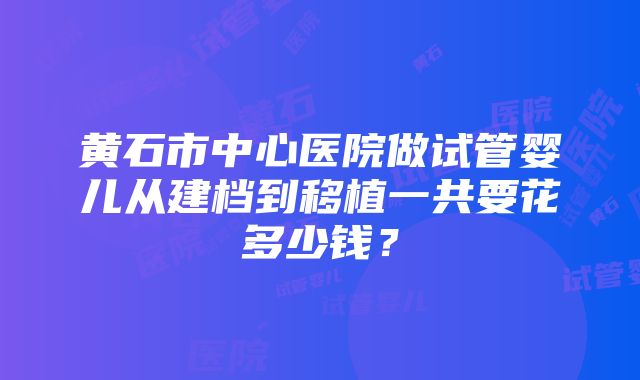 黄石市中心医院做试管婴儿从建档到移植一共要花多少钱？