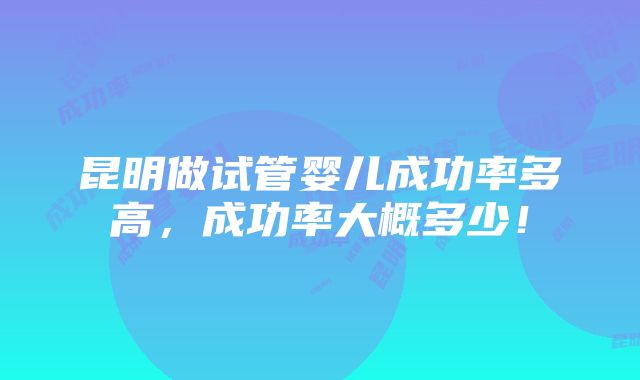 昆明做试管婴儿成功率多高，成功率大概多少！