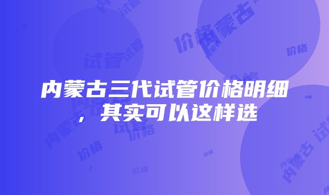 内蒙古三代试管价格明细，其实可以这样选