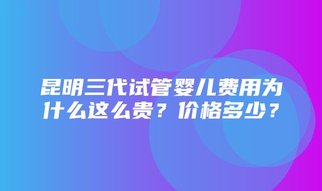 昆明三代试管婴儿费用为什么这么贵？价格多少？