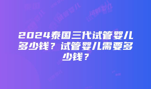 2024泰国三代试管婴儿多少钱？试管婴儿需要多少钱？