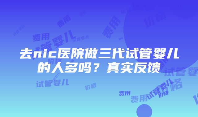 去nic医院做三代试管婴儿的人多吗？真实反馈