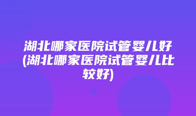 湖北哪家医院试管婴儿好(湖北哪家医院试管婴儿比较好)