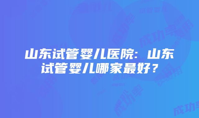 山东试管婴儿医院: 山东试管婴儿哪家最好？