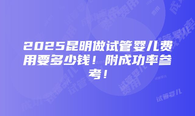 2025昆明做试管婴儿费用要多少钱！附成功率参考！