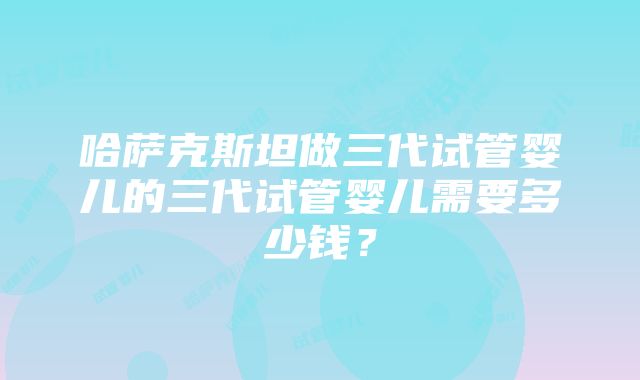 哈萨克斯坦做三代试管婴儿的三代试管婴儿需要多少钱？