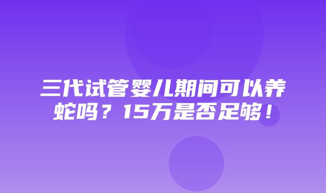 三代试管婴儿期间可以养蛇吗？15万是否足够！