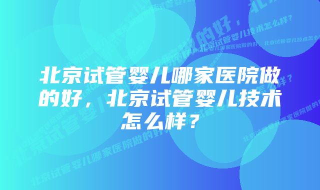 北京试管婴儿哪家医院做的好，北京试管婴儿技术怎么样？