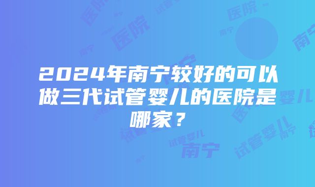 2024年南宁较好的可以做三代试管婴儿的医院是哪家？