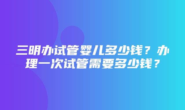 三明办试管婴儿多少钱？办理一次试管需要多少钱？