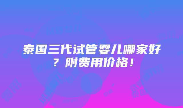 泰国三代试管婴儿哪家好？附费用价格！